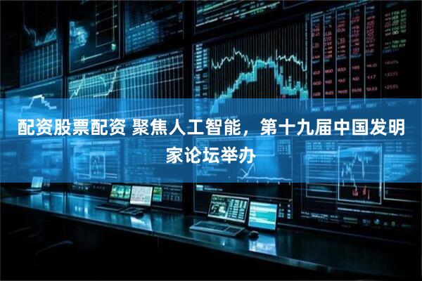 配资股票配资 聚焦人工智能，第十九届中国发明家论坛举办