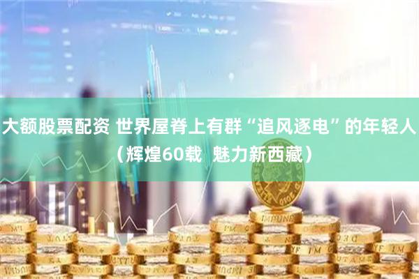 大额股票配资 世界屋脊上有群“追风逐电”的年轻人（辉煌60载  魅力新西藏）