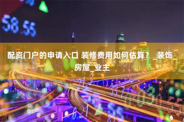 配资门户的申请入口 装修费用如何估算？_装饰_房屋_业主