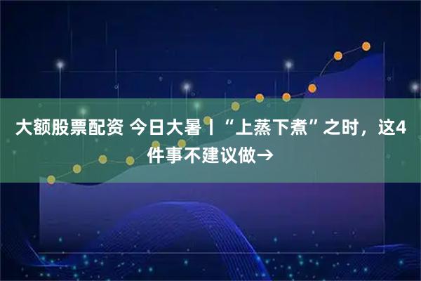 大额股票配资 今日大暑丨“上蒸下煮”之时，这4件事不建议做→
