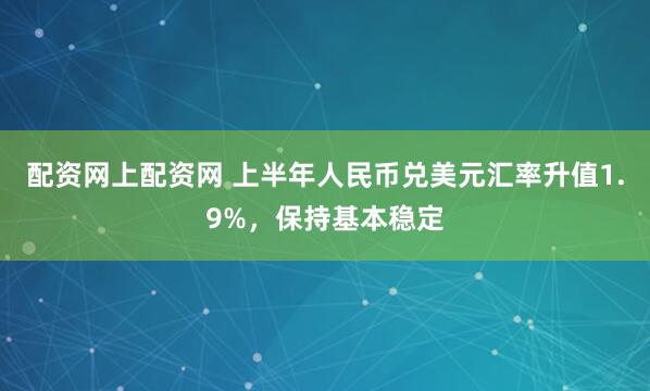 配资网上配资网 上半年人民币兑美元汇率升值1.9%，保持基本稳定
