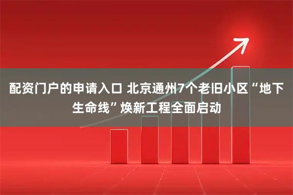 配资门户的申请入口 北京通州7个老旧小区“地下生命线”焕新工程全面启动