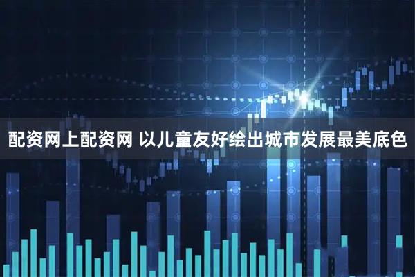配资网上配资网 以儿童友好绘出城市发展最美底色