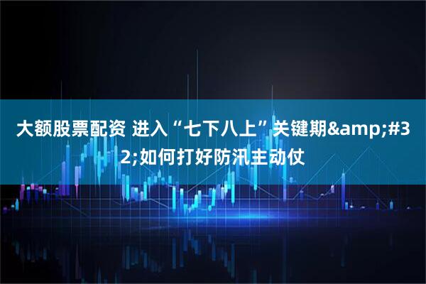 大额股票配资 进入“七下八上”关键期&#32;如何打好防汛主动仗