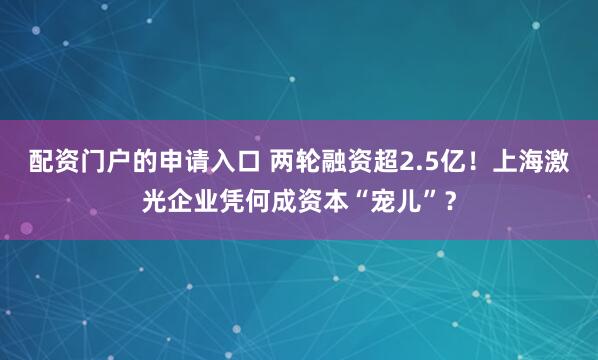 配资门户的申请入口 两轮融资超2.5亿！上海激光企业凭何成资本“宠儿”？