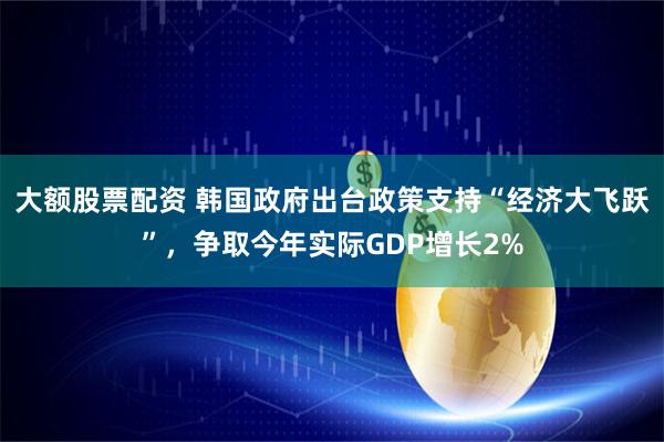 大额股票配资 韩国政府出台政策支持“经济大飞跃”，争取今年实际GDP增长2%