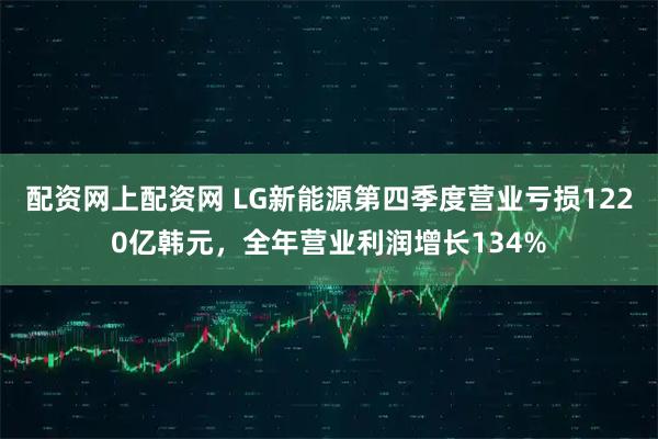 配资网上配资网 LG新能源第四季度营业亏损1220亿韩元，全年营业利润增长134%