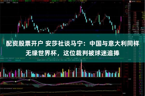 配资股票开户 安莎社谈马宁：中国与意大利同样无缘世界杯，这位裁判被球迷追捧