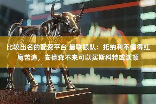比较出名的配资平台 曼联跟队：托纳利不值得红魔苦追，安德森不来可以买斯科特或沃顿
