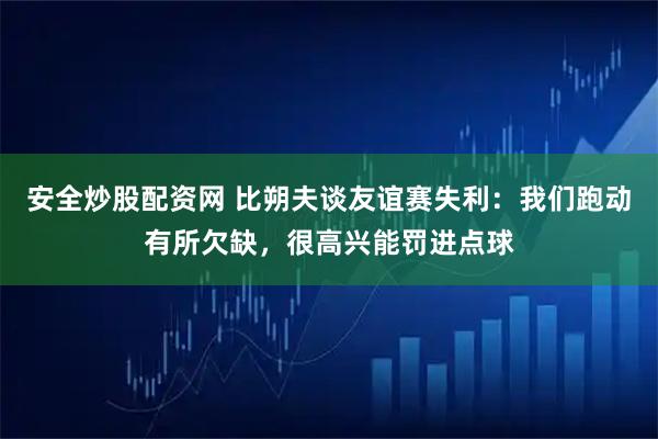 安全炒股配资网 比朔夫谈友谊赛失利：我们跑动有所欠缺，很高兴能罚进点球
