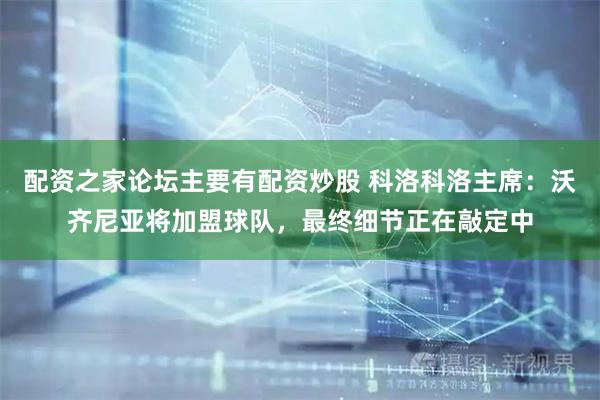 配资之家论坛主要有配资炒股 科洛科洛主席：沃齐尼亚将加盟球队，最终细节正在敲定中