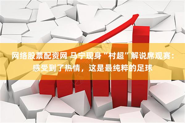 网络股票配资网 马宁现身“村超”解说席观赛：感受到了热情，这是最纯粹的足球