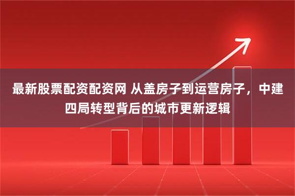 最新股票配资配资网 从盖房子到运营房子，中建四局转型背后的城市更新逻辑
